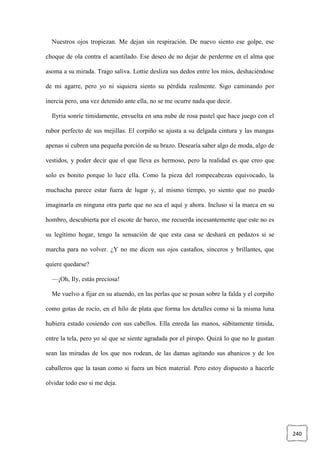 240
Nuestros ojos tropiezan. Me dejan sin respiración. De nuevo siento ese golpe, ese
choque de ola contra el acantilado. Ese deseo de no dejar de perderme en el alma que
asoma a su mirada. Trago saliva. Lottie desliza sus dedos entre los míos, deshaciéndose
de mi agarre, pero yo ni siquiera siento su pérdida realmente. Sigo caminando por
inercia pero, una vez detenido ante ella, no se me ocurre nada que decir.
Ilyria sonríe tímidamente, envuelta en una nube de rosa pastel que hace juego con el
rubor perfecto de sus mejillas. El corpiño se ajusta a su delgada cintura y las mangas
apenas sí cubren una pequeña porción de su brazo. Desearía saber algo de moda, algo de
vestidos, y poder decir que el que lleva es hermoso, pero la realidad es que creo que
solo es bonito porque lo luce ella. Como la pieza del rompecabezas equivocado, la
muchacha parece estar fuera de lugar y, al mismo tiempo, yo siento que no puedo
imaginarla en ninguna otra parte que no sea el aquí y ahora. Incluso si la marca en su
hombro, descubierta por el escote de barco, me recuerda incesantemente que este no es
su legítimo hogar, tengo la sensación de que esta casa se deshará en pedazos si se
marcha para no volver. ¿Y no me dicen sus ojos castaños, sinceros y brillantes, que
quiere quedarse?
—¡Oh, Ily, estás preciosa!
Me vuelvo a fijar en su atuendo, en las perlas que se posan sobre la falda y el corpiño
como gotas de rocío, en el hilo de plata que forma los detalles como si la misma luna
hubiera estado cosiendo con sus cabellos. Ella enreda las manos, súbitamente tímida,
entre la tela, pero yo sé que se siente agradada por el piropo. Quizá lo que no le gustan
sean las miradas de los que nos rodean, de las damas agitando sus abanicos y de los
caballeros que la tasan como si fuera un bien material. Pero estoy dispuesto a hacerle
olvidar todo eso si me deja.
 