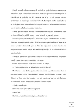 241
Cuando sacude la cabeza en un gesto de modestia un par de tirabuzones se escapan de
detrás de su oreja. Los mechones acarician su cuello, que queda al descubierto gracias al
recogido que se ha hecho. Me doy cuenta de que no hay en ella ninguna joya, en
contraste con las mujeres que se reparten por la sala. No importa mucho: la desnudez de
su escote y sus muñecas es, precisamente, un punto a su favor. Hay un aura de humildad
a su alrededor, de belleza natural, que me cautiva.
—Tú sí que estás bonita, princesa —murmura inclinándose para dejar un beso sobre
su frente. Al hacerlo, su falda susurra y cruje, hablando en su propio idioma.
Nuestros ojos se vuelven a topar. Yo me adelanto un paso y me humedezco los labios.
De pronto me siento fuera de lugar. ¿Debo hacer una reverencia y besar el dorso de su
mano desnuda? Atormentado por mi falta de experiencia en una situación así
simplemente bajo la vista, aunque podría ser interpretado por su parte como un rechazo
a contemplarla.
—Veo que el vestido te queda bien —acierto a decir, aunque en realidad me gustaría
hacerle ver que la encuentro encantadora esta noche.
Cuando me responde casi puedo notar la sonrisa en su boca.
—¿Cómo vas a hacerlo si no dejas de mirar al suelo, Marcus?
Me ruborizo apenas. Lottie sigue nuestro intercambio de palabras como si fuera la
más emocionante de las conversaciones, mirando alternativamente de uno a otro.
Observo a Ilyria entre las pestañas y me doy cuenta de que ella está haciendo
exactamente lo mismo. No puedo evitar sonreír al darme cuenta.
—Estás… muy bonita.
El rubor en sus mejillas se hace más patente.
—Tonterías.
Charlotte parece súbitamente indignada al escuchar eso.
 