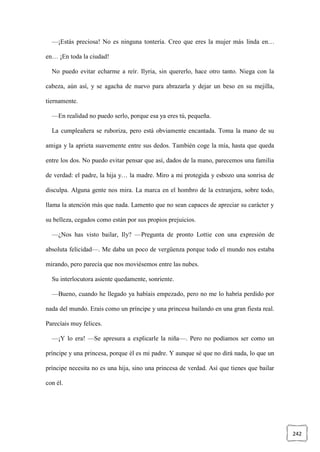242
—¡Estás preciosa! No es ninguna tontería. Creo que eres la mujer más linda en…
en… ¡En toda la ciudad!
No puedo evitar echarme a reír. Ilyria, sin quererlo, hace otro tanto. Niega con la
cabeza, aún así, y se agacha de nuevo para abrazarla y dejar un beso en su mejilla,
tiernamente.
—En realidad no puedo serlo, porque esa ya eres tú, pequeña.
La cumpleañera se ruboriza, pero está obviamente encantada. Toma la mano de su
amiga y la aprieta suavemente entre sus dedos. También coge la mía, hasta que queda
entre los dos. No puedo evitar pensar que así, dados de la mano, parecemos una familia
de verdad: el padre, la hija y… la madre. Miro a mi protegida y esbozo una sonrisa de
disculpa. Alguna gente nos mira. La marca en el hombro de la extranjera, sobre todo,
llama la atención más que nada. Lamento que no sean capaces de apreciar su carácter y
su belleza, cegados como están por sus propios prejuicios.
—¿Nos has visto bailar, Ily? —Pregunta de pronto Lottie con una expresión de
absoluta felicidad—. Me daba un poco de vergüenza porque todo el mundo nos estaba
mirando, pero parecía que nos moviésemos entre las nubes.
Su interlocutora asiente quedamente, sonriente.
—Bueno, cuando he llegado ya habíais empezado, pero no me lo habría perdido por
nada del mundo. Erais como un príncipe y una princesa bailando en una gran fiesta real.
Parecíais muy felices.
—¡Y lo era! —Se apresura a explicarle la niña—. Pero no podíamos ser como un
príncipe y una princesa, porque él es mi padre. Y aunque sé que no dirá nada, lo que un
príncipe necesita no es una hija, sino una princesa de verdad. Así que tienes que bailar
con él.
 