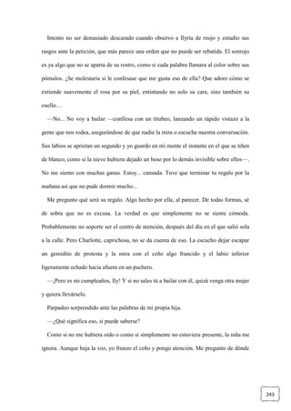 243
Intento no ser demasiado descarado cuando observo a Ilyria de reojo y estudio sus
rasgos ante la petición, que más parece una orden que no puede ser rebatida. El sonrojo
es ya algo que no se aparta de su rostro, como si cada palabra llamara al color sobre sus
pómulos. ¿Se molestaría si le confesase que me gusta eso de ella? Que adoro cómo se
extiende suavemente el rosa por su piel, entintando no solo su cara, sino también su
cuello…
—No... No voy a bailar —confiesa con un titubeo, lanzando un rápido vistazo a la
gente que nos rodea, asegurándose de que nadie la mira o escucha nuestra conversación.
Sus labios se aprietan un segundo y yo guardo en mi mente el instante en el que se tiñen
de blanco, como si la nieve hubiera dejado un beso por lo demás invisible sobre ellos—.
No me siento con muchas ganas. Estoy... cansada. Tuve que terminar tu regalo por la
mañana así que no pude dormir mucho...
Me pregunto qué será su regalo. Algo hecho por ella, al parecer. De todas formas, sé
de sobra que no es excusa. La verdad es que simplemente no se siente cómoda.
Probablemente no soporte ser el centro de atención, después del día en el que salió sola
a la calle. Pero Charlotte, caprichosa, no se da cuenta de eso. La escucho dejar escapar
un gemidito de protesta y la mira con el ceño algo fruncido y el labio inferior
ligeramente echado hacia afuera en un puchero.
—¡Pero es mi cumpleaños, Ily! Y si no sales tú a bailar con él, quizá venga otra mujer
y quiera llevárselo.
Parpadeo sorprendido ante las palabras de mi propia hija.
—¿Qué significa eso, si puede saberse?
Como si no me hubiera oído o como si simplemente no estuviera presente, la niña me
ignora. Aunque baja la voz, yo frunzo el ceño y pongo atención. Me pregunto de dónde
 