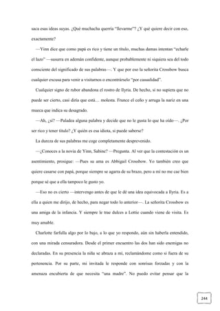 244
saca esas ideas suyas. ¿Qué muchacha querría “llevarme”? ¿Y qué quiere decir con eso,
exactamente?
—Yinn dice que como papá es rico y tiene un título, muchas damas intentan “echarle
el lazo” —susurra en ademán confidente, aunque probablemente ni siquiera sea del todo
consciente del significado de sus palabras—. Y que por eso la señorita Crossbow busca
cualquier excusa para venir a visitarnos o encontrárselo “por casualidad”.
Cualquier signo de rubor abandona el rostro de Ilyria. De hecho, si no supiera que no
puede ser cierto, casi diría que está… molesta. Frunce el ceño y arruga la nariz en una
mueca que indica su desagrado.
—Ah, ¿sí? —Paladea alguna palabra y decide que no le gusta lo que ha oído—. ¿Por
ser rico y tener título? ¿Y quién es esa idiota, si puede saberse?
La dureza de sus palabras me coge completamente desprevenido.
—¿Conoces a la novia de Yinn, Sabine? —Pregunta. Al ver que la contestación es un
asentimiento, prosigue: —Pues su ama es Abbigail Crossbow. Yo también creo que
quiere casarse con papá, porque siempre se agarra de su brazo, pero a mí no me cae bien
porque sé que a ella tampoco le gusto yo.
—Eso no es cierto —intervengo antes de que le dé una idea equivocada a Ilyria. Es a
ella a quien me dirijo, de hecho, para negar todo lo anterior—. La señorita Crossbow es
una amiga de la infancia. Y siempre le trae dulces a Lottie cuando viene de visita. Es
muy amable.
Charlotte farfulla algo por lo bajo, a lo que yo respondo, aún sin haberla entendido,
con una mirada censuradora. Desde el primer encuentro las dos han sido enemigas no
declaradas. En su presencia la niña se abraza a mí, reclamándome como si fuera de su
pertenencia. Por su parte, mi invitada le responde con sonrisas forzadas y con la
amenaza encubierta de que necesita “una madre”. No puedo evitar pensar que la
 