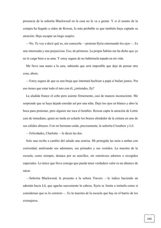 245
presencia de la señorita Blackwood en la casa no le va a gustar. Y si el asunto de la
compra ha llegado a oídos de Rowan, lo más probable es que también haya captado su
atención. Dejo escapar un largo suspiro.
—No. Te voy a decir qué es, sin conocerla —protesta Ilyria entornando los ojos—. Es
una interesada y una prejuiciosa. Eso, de primeras. La propia Sabine me ha dicho que yo
no le caigo bien a su ama. Y estoy segura de no habérmela topado en mi vida.
Me llevo una mano a la cara, sabiendo que será imposible que deje de pensar otra
cosa, ahora.
—Estoy segura de que es una bruja que intentará hechizar a papá si bailan juntos. Por
eso tienes que estar todo el rato con él, ¿entiendes, Ily?
La aludida frunce el ceño pero asiente firmemente, casi de manera inconsciente. Me
sorprende que se haya dejado enredar así por una niña. Dejo los ojos en blanco y abro la
boca para protestar, pero alguien me toca el hombro. Rowan capta la atención de Lottie
casi de inmediato, quien no tarda en echarle los brazos alrededor de la cintura en uno de
sus cálidos abrazos. Con mi hermano están, precisamente, la señorita Crossbow y Lil.
—Felicidades, Charlotte —le dicen las dos.
Solo una recibe a cambio del saludo una sonrisa. Mi protegida las mira a ambas con
curiosidad, analizando sus ademanes, sus peinados y sus vestidos. La maestra de la
escuela, como siempre, destaca por su sencillez, sin ostentosos adornos o recogidos
especiales. Lo único que lleva consigo que pueda tener verdadero valor es un abanico de
nácar.
—Señorita Blackwood, le presento a la señora Travers —le indico haciendo un
ademán hacia Lil, que agacha suavemente la cabeza. Ilyria se limita a imitarla como si
considerase que es lo correcto—. Es la maestra de la escuela que hay en el barrio de los
extranjeros.
 