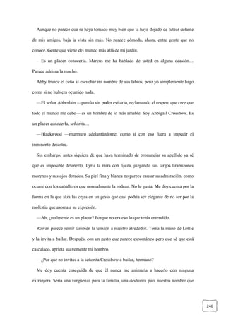 246
Aunque no parece que se haya tomado muy bien que la haya dejado de tutear delante
de mis amigos, baja la vista sin más. No parece cómoda, ahora, entre gente que no
conoce. Gente que viene del mundo más allá de mi jardín.
—Es un placer conocerla. Marcus me ha hablado de usted en alguna ocasión…
Parece admirarla mucho.
Abby frunce el ceño al escuchar mi nombre de sus labios, pero yo simplemente hago
como si no hubiera ocurrido nada.
—El señor Abberlain —puntúa sin poder evitarlo, reclamando el respeto que cree que
todo el mundo me debe— es un hombre de lo más amable. Soy Abbigail Crossbow. Es
un placer conocerla, señorita…
—Blackwood —murmuro adelantándome, como si con eso fuera a impedir el
inminente desastre.
Sin embargo, antes siquiera de que haya terminado de pronunciar su apellido ya sé
que es imposible detenerlo. Ilyria la mira con fijeza, juzgando sus largos tirabuzones
morenos y sus ojos dorados. Su piel fina y blanca no parece causar su admiración, como
ocurre con los caballeros que normalmente la rodean. No le gusta. Me doy cuenta por la
forma en la que alza las cejas en un gesto que casi podría ser elegante de no ser por la
molestia que asoma a su expresión.
—Ah, ¿realmente es un placer? Porque no era eso lo que tenía entendido.
Rowan parece sentir también la tensión a nuestro alrededor. Toma la mano de Lottie
y la invita a bailar. Después, con un gesto que parece espontáneo pero que sé que está
calculado, aprieta suavemente mi hombro.
—¿Por qué no invitas a la señorita Crossbow a bailar, hermano?
Me doy cuenta enseguida de que él nunca me animaría a hacerlo con ninguna
extranjera. Sería una vergüenza para la familia, una deshonra para nuestro nombre que
 