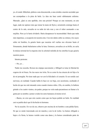 247
yo, el conde Abberlain, pidiera a una desconocida, a una extraña a nuestra sociedad, que
me acompañase a la pista de baile. La idea me hace sentir súbitamente enfermo.
Mareado. ¿Qué es este apellido, sino una prisión? Porque en este momento, en este
lugar, nada me apetece más que tomar la mano de Ilyria y arrastrarla conmigo hasta el
centro de la sala, envuelta en su nube de tela rosa y con el rubor asomando a sus
mejillas. Pero yo le haría olvidarlo. Haría desaparecer la incomodidad. Haría que nada
más importase, a excepción de nosotros dos. Con mis dedos sobre su cintura y los suyos
sobre mi hombro, la guiaría hasta que nuestras mil vueltas nos elevaran hasta el
firmamento, donde bailaríamos sobre la luna. Entonces, envueltos en su brillo, no sería
la música terrenal de la orquesta sino la celestial melodía de las estrellas la que guiaría
nuestros pasos.
Intento protestar.
—No, yo…
Nadie me escucha. Rowan me empuja suavemente y Abbigail se toma la libertad de
cogerse de mi brazo. Su risa suave me irrita. No es como la risa sincera de mi hija o la
de mi protegida. No tiene nada que ver con la felicidad o el corazón. Es un sonido casi
nervioso, en realidad. Cuando habla lo hace en voz baja, con secretismo, ocultando el
hecho de que me está tuteando como cuando éramos niños. Ella, en cambio, lo hubiera
gritado a los cuatro vientos, sin pudor, porque no vería nada pecaminoso en llamar a la
gente por su nombre y poner a todos los seres humanos al mismo nivel.
—Bueno, no creo que esto cuente como que me hayas pedido un baile. En realidad
casi se podría decir que lo ha hecho tu hermano.
No la escucho. En vez de eso, observo por encima de mi hombro a una pálida Ilyria.
Sé que se siente traicionada con mi marcha y con la de Lottie. La hemos obligado a
bajar a la fiesta, la hemos vestido como una dama y la hemos considerado parte de
 