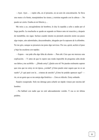 25
—Ayer. Ayer… —repite ella, en el presente, en un acto de concentración. Se lleva
una mano a la frente, masajeándose las sienes, y termina negando con la cabeza—. No
puede ser cierto. Estaba en mi librería y…
Me mira y yo, encogiéndome de hombros, le doy la espalda y echo a andar por el
largo pasillo. La muchacha se queda un segundo en blanco ante mi reacción y, después
de trastabillar, me sigue. Incluso cuando intento no prestarle atención siento sus pasos
algo torpes, aún adormilados, descoordinados, ahogados por la espesura de la alfombra.
No me giro, aunque su presencia me pone algo nervioso. Por eso, quizá, acelero el paso
y bajo las escaleras con rapidez.
—Espera —me pide ella algo falta de aliento—. Para ahí. Creo que me merezco una
explicación. —Y antes de que lo espere una ronda imposible de preguntas salta desde
sus labios y me acribilla—. ¿Dónde estoy? ¿Quién eres tú? No puedes realmente esperar
que crea que no estoy en mi época, ¿verdad? ¿Cómo puedo estar segura que no es un
sueño? ¿Y qué pasó con la… criatura de anoche? ¿Cómo he podido aparecer aquí? —
ríe, en un gesto que se me antoja algo histérico—. Esto es ridículo. Estoy soñando.
Suspiro exasperado. Solo me detengo para echarle un rápido vistazo por encima del
hombro.
—No hablaré con nadie que no esté adecuadamente vestido. Y esa es mi última
palabra.
 