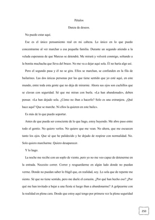 250
Pétalos
Danza de deseos.
No puedo estar aquí.
Ese es el único pensamiento real en mi cabeza. Lo único en lo que puedo
concentrarme al ver marchar a esa pequeña familia. Durante un segundo atiendo a la
velada esperanza de que Marcus se detendrá. Me mirará y volverá conmigo, soltando a
la bonita muchacha que lleva del brazo. No me va a dejar aquí sola. Él no haría algo así.
Pero el segundo pasa y él no se gira. Ellos se marchan, se confunden en la fila de
bailarines. Las dos únicas personas por las que tiene sentido que yo esté aquí, en este
mundo, entre toda esta gente que no deja de mirarme. Ahora sus ojos son cuchillos que
se clavan con seguridad. Sé que me miran con burla. «La han abandonado», deben
pensar. «La han dejado sola. ¿Cómo no iban a hacerlo? Solo es una extranjera. ¿Qué
hace aquí? Que se marche. Ni ellos la quieren en este baile».
Es más de lo que puedo soportar.
Antes de que pueda ser consciente de lo que hago, estoy huyendo. Me abro paso entre
todo el gentío. No quiero verlos. No quiero que me vean. No ahora, que me escuecen
tanto los ojos. Que sé que he palidecido y he dejado de respirar con normalidad. No.
Solo quiero marcharme. Quiero desaparecer.
Y lo hago.
La noche me recibe con un soplo de viento, pero yo no me veo capaz de detenerme en
la entrada. Necesito correr. Correr y resguardarme en algún lado donde no puedan
verme. Donde no puedan saber lo frágil que, en realidad, soy. Lo sola que de repente me
siento. Sé que no tiene sentido, pero me duele el corazón. ¿Por qué han hecho eso? ¿Por
qué me han invitado a bajar a una fiesta si luego iban a abandonarme? A golpearme con
la realidad en plena cara. Desde que estoy aquí tengo por primera vez la plena seguridad
 