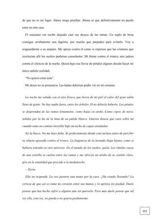 251
de que no es mi lugar. Ahora tengo pruebas. Ahora sé que definitivamente no puedo
estar en esta casa.
El manzano me recibe dejando caer sus deseos de las ramas. Un soplo de brisa
consigue arrebatarme una lágrima, por mucho que parpadeo para evitarlo. Voy a
resguardarme a su amparo. Me apoyo contra él como si esperase que las criaturas que
recolectan allí los sueños pudieran consolarme. Mi frente contra el tronco, mis jadeos
contra el silencio de la noche. Quizá bajo esa lluvia de pétalos alguien decida hacer mi
único anhelo realidad.
“No quiero estar sola”.
Mi deseo no se pronuncia. Las hadas deberían poder ver en mi corazón.
La noche me saluda con el aire fresco, que borra de mi piel el calor del gran salón
lleno de gente. No hay nadie fuera, entre los árboles. O no debería haberlo. Los pétalos
se desprenden de las ramas lentamente, como hojas en otoño. Como copos de nieve,
teñidos por la luz de la luna de un pálido blanco. Llueven deseos que caen sobre mí
cuando tomo un camino invisible bajo un techo de copas enredadas.
No la busco. No me hace falta. Sé perfectamente dónde está incluso antes de percibir
su silueta apoyada contra el tronco. La fragancia de la lavanda llega lejana, como si
hubiera entrado en otro universo. En el mundo de los sueños, quizá. Los tímidos rayos
de una estrella se cuelan entre las ramas y me ofrecen un atisbo de su vestido claro,
gris en la tonalidad que precede a la medianoche.
—Ilyria.
Ella no responde. La veo pasarse una mano por la cara. ¿Ha estado llorando? La
certeza de que así es toma mi corazón entre sus manos y lo aprieta sin piedad. Duele
pensar que has hecho sufrir a alguien aún sin quererlo. Pero más duele pensar que tal
vez ella, esta vez, no pueda o no quiera perdonarme.
 
