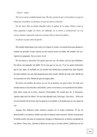 252
—Ilyria —repito.
Mi voz no suena verdaderamente mía. Me doy cuenta de que es la primera vez que la
llamo por su nombre. La primera vez que me atrevo a hacerlo.
No me mira. Hay un pétalo detenido sobre la palma de su mano, blanco como la
luna, pequeño y frágil. La brisa, sin embargo, no se atreve a arrancárselo. La veo
cerrar el puño y apoyarlo contra su corazón. Parece mover los labios.
Un deseo se posa sobre mi pecho.
Mi nombre llega hasta a mí como si lo trajese el viento. La misma brisa que deshace a
medias mi peinado, la que susurra en una caricia contra mi falda. Mi nombre. Su voz.
Aprieto los párpados. No es el aire. Es él.
No me atrevo a moverme. No quiero que me vea. No ahora, con los ojos brillantes.
No ahora, tan pequeña, tan débil. Él no cree que yo sea así. Y yo no quiero demostrar
que lo soy. Que, en realidad, no soy mucho más adulta que su propia hija. Que después
de todo también soy una niña pequeña que tiene miedo. Miedo de estar sola. Miedo de
no encontrar mi sitio. Miedo de que me hagan daño.
De nuevo mi nombre, de nuevo su voz. Es la primera vez que lo dice. En todo este
tiempo nunca se ha atrevido a articularlo, como si eso fuese a ser la perdición de ambos.
Qué dulce suena de su boca. Ansioso. Preocupado. Ha venido por mí. A buscarme.
Aprieto algo más los labios. No me está dejando sola. Está aquí. Tan cerca… Solo con
un movimiento de mi boca, doy las gracias a ese pétalo, a las hadas que no soy capaz de
ver.
Aunque hay distancia entre nuestros cuerpos no la siento realmente. Él me ha
pronunciado y eso parece acabar con todo el espacio entre nosotros. Siento un paso que
la hierba acalla. Escucho su respiración. Imagino el fantasma de su aliento escapando de
sus labios. Tomo aire. ¿Notará el llanto en mis ojos si lo miro ahora? ¿Sabrá leer en mi
 