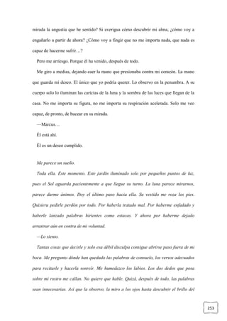 253
mirada la angustia que he sentido? Si averigua cómo descubrir mi alma, ¿cómo voy a
engañarlo a partir de ahora? ¿Cómo voy a fingir que no me importa nada, que nada es
capaz de hacerme sufrir…?
Pero me arriesgo. Porque él ha venido, después de todo.
Me giro a medias, dejando caer la mano que presionaba contra mi corazón. La mano
que guarda mi deseo. El único que yo podría querer. Lo observo en la penumbra. A su
cuerpo solo lo iluminan las caricias de la luna y la sombra de las luces que llegan de la
casa. No me importa su figura, no me importa su respiración acelerada. Solo me veo
capaz, de pronto, de bucear en su mirada.
—Marcus…
Él está ahí.
Él es un deseo cumplido.
Me parece un sueño.
Toda ella. Este momento. Este jardín iluminado solo por pequeños puntos de luz,
pues el Sol aguarda pacientemente a que llegue su turno. La luna parece mirarnos,
parece darme ánimos. Doy el último paso hacia ella. Su vestido me roza los pies.
Quisiera pedirle perdón por todo. Por haberla tratado mal. Por haberme enfadado y
haberle lanzado palabras hirientes como estacas. Y ahora por haberme dejado
arrastrar aún en contra de mi voluntad.
—Lo siento.
Tantas cosas que decirle y solo esa débil disculpa consigue abrirse paso fuera de mi
boca. Me pregunto dónde han quedado las palabras de consuelo, los versos adecuados
para recitarle y hacerla sonreír. Me humedezco los labios. Los dos dedos que posa
sobre mi rostro me callan. No quiere que hable. Quizá, después de todo, las palabras
sean innecesarias. Así que la observo, la miro a los ojos hasta descubrir el brillo del
 