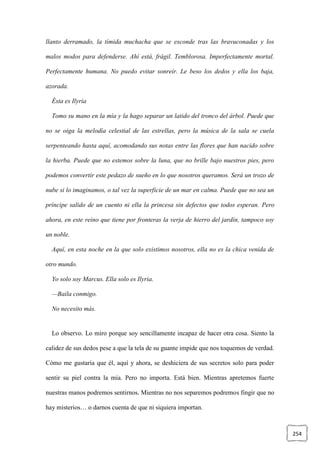 254
llanto derramado, la tímida muchacha que se esconde tras las bravuconadas y los
malos modos para defenderse. Ahí está, frágil. Temblorosa. Imperfectamente mortal.
Perfectamente humana. No puedo evitar sonreír. Le beso los dedos y ella los baja,
azorada.
Ésta es Ilyria
Tomo su mano en la mía y la hago separar un latido del tronco del árbol. Puede que
no se oiga la melodía celestial de las estrellas, pero la música de la sala se cuela
serpenteando hasta aquí, acomodando sus notas entre las flores que han nacido sobre
la hierba. Puede que no estemos sobre la luna, que no brille bajo nuestros pies, pero
podemos convertir este pedazo de sueño en lo que nosotros queramos. Será un trozo de
nube si lo imaginamos, o tal vez la superficie de un mar en calma. Puede que no sea un
príncipe salido de un cuento ni ella la princesa sin defectos que todos esperan. Pero
ahora, en este reino que tiene por fronteras la verja de hierro del jardín, tampoco soy
un noble.
Aquí, en esta noche en la que solo existimos nosotros, ella no es la chica venida de
otro mundo.
Yo solo soy Marcus. Ella solo es Ilyria.
—Baila conmigo.
No necesito más.
Lo observo. Lo miro porque soy sencillamente incapaz de hacer otra cosa. Siento la
calidez de sus dedos pese a que la tela de su guante impide que nos toquemos de verdad.
Cómo me gustaría que él, aquí y ahora, se deshiciera de sus secretos solo para poder
sentir su piel contra la mía. Pero no importa. Está bien. Mientras apretemos fuerte
nuestras manos podremos sentirnos. Mientras no nos separemos podremos fingir que no
hay misterios… o darnos cuenta de que ni siquiera importan.
 