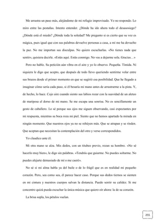 255
Me arrastra un paso más, alejándome de mi refugio improvisado. Yo no respondo. Lo
miro entre las pestañas. Intento entender. ¿Dónde ha ido ahora todo el desasosiego?
¿Dónde está el miedo? ¿Dónde toda la soledad? Me pregunto si es cierto que su voz es
mágica, pues igual que con sus palabras devuelve personas a casa, a mí me ha devuelto
la paz. No me importan sus disculpas. No quiero escucharlas. «No tienes nada que
sentir», quisiera decirle. «Estás aquí. Estás conmigo. No vas a dejarme sola. Gracias…»
Pero no hablo. Su petición aún vibra en el aire y yo lo observo. Pequeña. Tímida. Ni
siquiera le digo que acepto, que después de todo llevo queriendo sentirme volar entre
sus brazos desde el primer momento en que se sugirió esa posibilidad. Que he llegado a
imaginar cómo sería cada paso, si él besaría mi mano antes de arrastrarme a la pista. Y,
de hecho, lo hace. Cojo aire cuando siento sus labios rozar con la suavidad de un aleteo
de mariposa el dorso de mi mano. Se me escapa una sonrisa. No es sencillamente un
gesto de caballero. Lo sé porque sus ojos me siguen observando, casi expectantes por
mi respuesta, mientras su boca roza mi piel. Siento que no hemos apartado la mirada en
ningún momento. Que nuestros ojos ya no se rehúyen más. Que se atrapan y se rinden.
Que aceptan que necesitan la contemplación del otro y verse correspondidos.
Yo claudico ante él.
Mi otra mano se alza. Mis dedos, con un titubeo previo, rozan su hombro. «No sé
hacerlo muy bien», le digo sin palabras. «Tendrás que guiarme. No puedes soltarme. No
puedes alejarte demasiado de mí o me caeré».
No sé si mi alma habla ya del baile o de lo frágil que es en realidad mi pequeño
corazón. Pero, sea como sea, él parece hacer caso. Porque sus dedos tiernos se sienten
en mi cintura y nuestros cuerpos salvan la distancia. Puedo sentir su calidez. Si me
concentro quizá pueda escuchar la única música que quiero oír ahora: la de su corazón.
La brisa sopla, los pétalos vuelan.
 