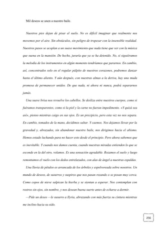 256
Mil deseos se unen a nuestro baile.
Nuestros pies dejan de pisar el suelo. No es difícil imaginar que realmente nos
movemos por el aire. Sin obstáculos, sin peligro de tropezar con la insensible realidad.
Nuestros pasos se acoplan a un suave movimiento que nada tiene que ver con la música
que suena en la mansión. De hecho, juraría que ya se ha detenido. No, si siguiéramos
la melodía de los instrumentos en algún momento tendríamos que pararnos. En cambio,
así, concentrados solo en el regular pálpito de nuestros corazones, podremos danzar
hasta el último aliento. Y aún después, con nuestras almas a la deriva, hay una muda
promesa de permanecer unidos. De que nada, ni ahora ni nunca, podrá separarnos
jamás.
Una suave brisa nos revuelve los cabellos. Se desliza entre nuestros cuerpos, como si
fuéramos transparentes, como si la piel y la carne no fueran impedimento. «Y quizá sea
así», pienso mientras caigo en sus ojos. Es un precipicio, pero esta vez no nos separa.
En cambio, tomados de la mano, decidimos saltar. Y caemos. Nos dejamos llevar por la
gravedad y, abrazados, sin abandonar nuestro baile, nos dirigimos hacia el abismo.
Hemos estado luchando para no hacer esto desde el principio. Pero ahora sabemos que
es inevitable. Y cuando nos damos cuenta, cuando nuestras miradas entienden lo que se
esconde en la del otro, volamos. Es una sensación agradable. Rozamos el suelo y luego
remontamos el vuelo con los dedos entrelazados, con alas de ángel a nuestras espaldas.
Una lluvia de pétalos es arrancada de los árboles y espolvoreada sobre nosotros. Un
mundo de deseos, de susurros y suspiros que nos pasan rozando o se posan muy cerca.
Como copos de nieve salpican la hierba y se sientan a esperar. Nos contemplan con
rostros sin ojos, sin nombre, y nos desean buena suerte antes de echarse a dormir.
—Pide un deseo —le susurro a Ilyria, abrazando con más fuerza su cintura mientras
me inclino hacia su oído.
 