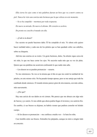 257
Ella cierra los ojos como si mis palabras fueran un beso que va a morir contra su
piel. Nunca he visto una sonrisa más hermosa que la que esboza en este momento.
—Ya se ha cumplido —murmura por toda respuesta.
De nuevo su mirada. De nuevo el abismo. Mi corazón se acelera.
De pronto no concibo el mundo sin ella.
—¿Cuál es tu deseo?
Ese secreto no puede hacernos daño. Él ha cumplido el mío. Yo ahora solo quiero
hacer realidad todos y cada uno de los pétalos que se han quedado sobre sus cabellos,
sobre su chaqueta.
Adivino una sonrisa en su rostro. Un gesto hermoso, dulce. Su aliento sigue cerca de
mi oído, lo que me hace cerrar los ojos. No necesito nada más que su voz de plata.
Quiero que sus palabras me acaricien confesando lo que nadie más sabe.
—Los deseos no se pueden pronunciar —susurra.
Yo me estremezco. Su voz es la misma que el día en que me contó la realidad de los
pétalos, en este mismo sitio. No ha pasado tiempo apenas, pero se me antoja que todo ha
cambiado desde entonces. El mundo mismo parece girar de otra manera, con más calma,
más suavemente.
—¿Por qué?
Hay una caricia de sus dedos en mi cintura. Me parece que me abraza con algo más
de fuerza y yo sonrío. Es tan cálido que ahora podría llegar el invierno y no sentiría frío.
En cambio, si sus brazos se alejaran, no habría verano que pudiera consolar mi helado
cuerpo.
—Si los deseos se pronuncian —me confiesa a media voz— la luna los roba.
Casi tiemblo entre sus brazos. Entreabro los párpados, aunque no miro a ningún lado
en concreto.
 
