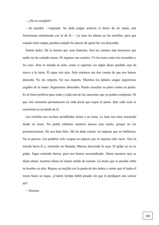 258
—¿No se cumplen?
—Se pierden —responde. Su dedo pulgar acaricia el dorso de mi mano, aún
firmemente entrelazada con la de él—. La luna los planta en las estrellas, para que
cuando éstas caigan, puedan cumplir los deseos de quien las vea descender.
Sonrío dulce. Da lo mismo que sean fantasías. Son los cuentos más hermosos que
nadie me ha contado nunca. Ni siquiera son cuentos. Yo los tomo entre mis recuerdos y
los creo. Alzo la mirada al cielo, como si esperara ver algún deseo perdido caer de
nuevo a la tierra. Él sigue mis ojos. Solo entonces me doy cuenta de que nos hemos
detenido. No me importa. No nos importa. Mientras los pétalos caigan seguiremos
cogidos de la mano. Seguiremos abrazados. Puedo escuchar su pulso contra su pecho.
Es el ritmo perfecto para todas y cada una de las canciones que yo podría componer. Sé
que este momento permanecerá en cada pieza que toque al piano. Que cada nota se
convertirá en un latido de él.
Las estrellas nos reciben arrodilladas frente a su reina. La luna nos mira sonriendo
desde su trono. No podrá robarnos nuestros deseos esta noche, porque no los
pronunciaremos. No nos hará falta. Me he dado cuenta: no importa que no hablemos.
No es preciso. Las palabras solo ocupan un espacio que ni siquiera está vacío. Alzo la
mirada hacia él y, sintiendo mi llamada, Marcus desciende la suya. El golpe ya no es
golpe. Sigue teniendo fuerza, pero nos hemos acostumbrado. Ahora nuestros ojos se
dejan atraer, nuestras almas no tienen miedo de asomar. La mano que se posaba sobre
su hombro se alza. Repaso su mejilla con la punta de dos dedos y siento que él ladea el
rostro hacia su toque. ¿Cuánto tiempo habrá pasado sin que le prodiguen una caricia
así?
—Gracias.
 