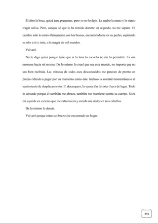 259
Él abre la boca, quizá para preguntar, pero yo no lo dejo. Le suelto la mano y le siento
tragar saliva. Pero, aunque sé que lo ha temido durante un segundo, no me separo. En
cambio solo lo rodeo firmemente con los brazos, escondiéndome en su pecho, aspirando
su olor a té y tinta, a la magia de mil mundos.
Volveré.
No lo digo quizá porque temo que si la luna lo escucha no me lo permitirá. Es una
promesa hacia mí misma. Da lo mismo lo cruel que sea este mundo, no importa que no
sea bien recibida. Las miradas de todos esos desconocidos me parecen de pronto un
precio ridículo a pagar por un momento como éste. Incluso la soledad momentánea o el
sentimiento de desplazamiento. El desamparo, la sensación de estar fuera de lugar. Todo
es absurdo porque él también me abraza, también me mantiene contra su cuerpo. Roza
mi espalda en caricias que me estremecen y enreda sus dedos en mis cabellos.
Da lo mismo lo demás.
Volveré porque entre sus brazos he encontrado un hogar.
 