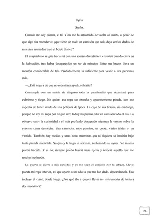 26
Ilyria
Sueño.
Cuando me doy cuenta, el tal Yinn me ha arrastrado de vuelta al cuarto, a pesar de
que sigo sin entenderlo: ¿qué tiene de malo un camisón que solo deja ver los dedos de
mis pies asomados bajo el borde blanco?
El mayordomo se gira hacia mí con una sonrisa divertida en el rostro cuando entra en
la habitación, tras haber desaparecido un par de minutos. Entre sus brazos lleva un
montón considerable de tela. Probablemente la suficiente para vestir a tres personas
más.
—¿Está segura de que no necesitará ayuda, señorita?
Contemplo con un mohín de disgusto toda la parafernalia que necesitaré para
cubrirme y niego. No quiero esa ropa tan extraña y aparentemente pesada, con ese
aspecto de haber salido de una película de época. La cojo de sus brazos, sin embargo,
porque no veo mi ropa por ningún otro lado y no pienso estar en camisón todo el día. La
observo entre la curiosidad y el más profundo desagrado mientras la ordeno sobre la
enorme cama deshecha. Una camisola, unos pololos, un corsé, varias faldas y un
vestido. También hay medias y unas botas marrones que ni siquiera se intuirán bajo
tanta prenda inservible. Suspiro y le hago un ademán, rechazando su ayuda. Yo misma
puedo hacerlo. Y si no, siempre puedo buscar unas tijeras y retocar aquello que me
resulte incómodo.
La puerta se cierra a mis espaldas y yo me saco el camisón por la cabeza. Llevo
puesta mi ropa interior, así que aparto a un lado la que me han dado, descartándola. Eso
incluye el corsé, desde luego. ¿Por qué iba a querer llevar un instrumento de tortura
decimonónico?
 