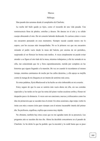 260
Marcus
Hallazgo.
Han pasado dos semanas desde el cumpleaños de Charlotte.
La noche del baile queda ya lejos, como el recuerdo de una vida pasada. Una
reminiscencia llena de pétalos, estrellas y deseos. De danzas en el aire y su cálido
cuerpo abrazando el mío. De mi corazón latiendo desbocado. Es curioso cómo a veces
me encuentro pensando en esos momentos. Siempre sucede cuando menos me lo
espero, con las excusas más insospechadas. No es la primera vez que me encuentro
mirando al jardín vacío desde la mesa del balcón, por encima de mi periódico,
suspirando al ver florecer los brotes más tardíos. A veces simplemente no puedo evitar
atender a su figura al otro lado de la mesa, mientras trabajamos y ella lee sentada en su
silla, tan concentrada que ríe y llora espontáneamente, metida por completo en las
historias que siguen llegando a la mansión. De vez en cuando lo recordamos al mismo
tiempo, mientras caminamos de noche por las calles desiertas, y ella apoya su mejilla
contra la manga de mi chaqueta en un intento de sentirme más cerca.
En otras palabras, Ilyria Blackwood se ha hecho un sitio imborrable en mi corazón.
Estoy seguro de que la casa se sentiría más vacía ahora sin ella, sin sus comidas
especiales y las tardes en las que las notas del piano vuelan escaleras arriba y llenan mi
despacho pese a la distancia. A veces son sus canciones, nuevas y refrescantes como los
días de primavera que se suceden tras el cristal. En otras ocasiones, algo torpe, Lottie la
imita con más o menos éxito pero siempre con el mismo incansable interés del primer
día. Su profesora, orgullosa, explica que avanza muy rápido.
No obstante, también hay otras cosas que no me agradan tanto de su presencia. Las
preguntas aún se suceden día tras día. Ahora ha decidido concentrarse en el pasado de
Charlotte. Le he dicho lo que he podido: que la encontré y la cuidé hasta que se puso
 
