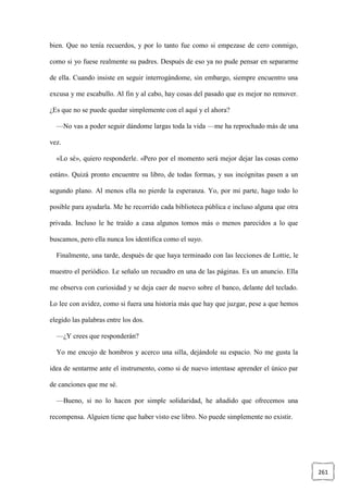 261
bien. Que no tenía recuerdos, y por lo tanto fue como si empezase de cero conmigo,
como si yo fuese realmente su padres. Después de eso ya no pude pensar en separarme
de ella. Cuando insiste en seguir interrogándome, sin embargo, siempre encuentro una
excusa y me escabullo. Al fin y al cabo, hay cosas del pasado que es mejor no remover.
¿Es que no se puede quedar simplemente con el aquí y el ahora?
—No vas a poder seguir dándome largas toda la vida —me ha reprochado más de una
vez.
«Lo sé», quiero responderle. «Pero por el momento será mejor dejar las cosas como
están». Quizá pronto encuentre su libro, de todas formas, y sus incógnitas pasen a un
segundo plano. Al menos ella no pierde la esperanza. Yo, por mi parte, hago todo lo
posible para ayudarla. Me he recorrido cada biblioteca pública e incluso alguna que otra
privada. Incluso le he traído a casa algunos tomos más o menos parecidos a lo que
buscamos, pero ella nunca los identifica como el suyo.
Finalmente, una tarde, después de que haya terminado con las lecciones de Lottie, le
muestro el periódico. Le señalo un recuadro en una de las páginas. Es un anuncio. Ella
me observa con curiosidad y se deja caer de nuevo sobre el banco, delante del teclado.
Lo lee con avidez, como si fuera una historia más que hay que juzgar, pese a que hemos
elegido las palabras entre los dos.
—¿Y crees que responderán?
Yo me encojo de hombros y acerco una silla, dejándole su espacio. No me gusta la
idea de sentarme ante el instrumento, como si de nuevo intentase aprender el único par
de canciones que me sé.
—Bueno, si no lo hacen por simple solidaridad, he añadido que ofrecemos una
recompensa. Alguien tiene que haber visto ese libro. No puede simplemente no existir.
 