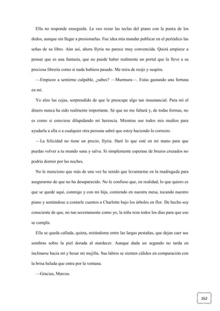 262
Ella no responde enseguida. La veo rozar las teclas del piano con la punta de los
dedos, aunque sin llegar a presionarlas. Fue idea mía mandar publicar en el periódico las
señas de su libro. Aún así, ahora Ilyria no parece muy convencida. Quizá empiece a
pensar que es una fantasía, que no puede haber realmente un portal que la lleve a su
preciosa librería como si nada hubiera pasado. Me mira de reojo y suspira.
—Empiezo a sentirme culpable, ¿sabes? —Murmura—. Estás gastando una fortuna
en mí.
Yo alzo las cejas, sorprendido de que le preocupe algo tan insustancial. Para mí el
dinero nunca ha sido realmente importante. Sé que no me faltará y, de todas formas, no
es como si estuviese dilapidando mi herencia. Mientras use todos mis medios para
ayudarla a ella o a cualquier otra persona sabré que estoy haciendo lo correcto.
—La felicidad no tiene un precio, Ilyria. Haré lo que esté en mi mano para que
puedas volver a tu mundo sana y salva. Si simplemente esperase de brazos cruzados no
podría dormir por las noches.
No le menciono que más de una vez he tenido que levantarme en la madrugada para
asegurarme de que no ha desaparecido. No le confieso que, en realidad, lo que quiero es
que se quede aquí, conmigo y con mi hija, comiendo en nuestra mesa, tocando nuestro
piano y sentándose a contarle cuentos a Charlotte bajo los árboles en flor. De hecho soy
consciente de que, no tan secretamente como yo, la niña reza todos los días para que eso
se cumpla.
Ella se queda callada, quieta, mirándome entre las largas pestañas, que dejan caer sus
sombras sobre la piel dorada al atardecer. Aunque duda un segundo no tarda en
inclinarse hacia mí y besar mi mejilla. Sus labios se sienten cálidos en comparación con
la brisa helada que entra por la ventana.
—Gracias, Marcus.
 