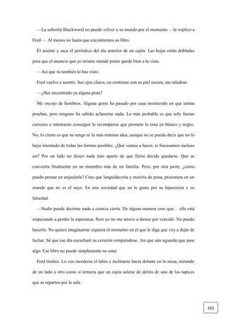265
—La señorita Blackwood no puede volver a su mundo por el momento —le explico a
Fred—. Al menos no hasta que encontremos su libro.
Él asiente y saca el periódico del día anterior de un cajón. Las hojas están dobladas
para que el anuncio que yo mismo mandé poner quede bien a la vista.
—Así que tú también lo has visto.
Fred vuelve a asentir. Sus ojos claros, en contraste con su piel oscura, me taladran.
—¿Has encontrado ya alguna pista?
Me encojo de hombros. Alguna gente ha pasado por casa insistiendo en que tenían
pruebas, pero ninguno ha sabido aclararme nada. Lo más probable es que solo fueran
curiosos o intentaran conseguir la recompensa que promete la nota en blanco y negro.
No, lo cierto es que no tengo ni la más mínima idea, aunque no se pueda decir que no lo
haya intentado de todas las formas posibles. ¿Qué vamos a hacer, si fracasamos incluso
así? Por un lado no deseo nada más aparte de que Ilyria decida quedarse. Que se
convierta finalmente en un miembro más de mi familia. Pero, por otra parte, ¿cómo
puedo pensar en enjaularla? Creo que languidecería y moriría de pena, prisionera en un
mundo que no es el suyo. En una sociedad que no le gusta por su hipocresía y su
falsedad.
—Nadie puede decirme nada a ciencia cierta. De alguna manera creo que… ella está
empezando a perder la esperanza. Pero yo no me atrevo a darme por vencido. No puedo
hacerlo. No quiero imaginarme siquiera el momento en el que le diga que voy a dejar de
luchar. Sé que ese día escucharé su corazón rompiéndose. Así que aún aguardo que pase
algo. Ese libro no puede simplemente no estar.
Fred titubea. Lo veo morderse el labio e inclinarse hacia delante en la mesa, mirando
de un lado a otro como si temiera que un espía saliese de detrás de uno de los tapices
que se reparten por la sala.
 