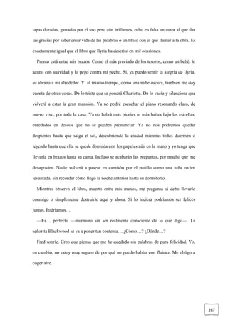 267
tapas doradas, gastadas por el uso pero aún brillantes, echo en falta un autor al que dar
las gracias por saber crear vida de las palabras o un título con el que llamar a la obra. Es
exactamente igual que el libro que Ilyria ha descrito en mil ocasiones.
Pronto está entre mis brazos. Como el más preciado de los tesoros, como un bebé, lo
acuno con suavidad y lo pego contra mi pecho. Sí, ya puedo sentir la alegría de Ilyria,
su abrazo a mi alrededor. Y, al mismo tiempo, como una nube oscura, también me doy
cuenta de otras cosas. De lo triste que se pondrá Charlotte. De lo vacía y silenciosa que
volverá a estar la gran mansión. Ya no podré escuchar el piano resonando claro, de
nuevo vivo, por toda la casa. Ya no habrá más picnics ni más bailes bajo las estrellas,
enredados en deseos que no se pueden pronunciar. Ya no nos podremos quedar
despiertos hasta que salga el sol, descubriendo la ciudad mientras todos duermen o
leyendo hasta que ella se quede dormida con los papeles aún en la mano y yo tenga que
llevarla en brazos hasta su cama. Incluso se acabarán las preguntas, por mucho que me
desagraden. Nadie volverá a pasear en camisón por el pasillo como una niña recién
levantada, sin recordar cómo llegó la noche anterior hasta su dormitorio.
Mientras observo el libro, muerto entre mis manos, me pregunto si debo llevarlo
conmigo o simplemente destruirlo aquí y ahora. Si lo hiciera podríamos ser felices
juntos. Podríamos…
—Es… perfecto —murmuro sin ser realmente consciente de lo que digo—. La
señorita Blackwood se va a poner tan contenta… ¿Cómo…? ¿Dónde…?
Fred sonríe. Creo que piensa que me he quedado sin palabras de pura felicidad. Yo,
en cambio, no estoy muy seguro de por qué no puedo hablar con fluidez. Me obligo a
coger aire.
 