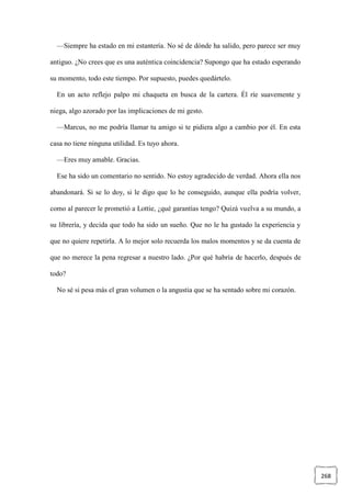 268
—Siempre ha estado en mi estantería. No sé de dónde ha salido, pero parece ser muy
antiguo. ¿No crees que es una auténtica coincidencia? Supongo que ha estado esperando
su momento, todo este tiempo. Por supuesto, puedes quedártelo.
En un acto reflejo palpo mi chaqueta en busca de la cartera. Él ríe suavemente y
niega, algo azorado por las implicaciones de mi gesto.
—Marcus, no me podría llamar tu amigo si te pidiera algo a cambio por él. En esta
casa no tiene ninguna utilidad. Es tuyo ahora.
—Eres muy amable. Gracias.
Ese ha sido un comentario no sentido. No estoy agradecido de verdad. Ahora ella nos
abandonará. Si se lo doy, si le digo que lo he conseguido, aunque ella podría volver,
como al parecer le prometió a Lottie, ¿qué garantías tengo? Quizá vuelva a su mundo, a
su librería, y decida que todo ha sido un sueño. Que no le ha gustado la experiencia y
que no quiere repetirla. A lo mejor solo recuerda los malos momentos y se da cuenta de
que no merece la pena regresar a nuestro lado. ¿Por qué habría de hacerlo, después de
todo?
No sé si pesa más el gran volumen o la angustia que se ha sentado sobre mi corazón.
 