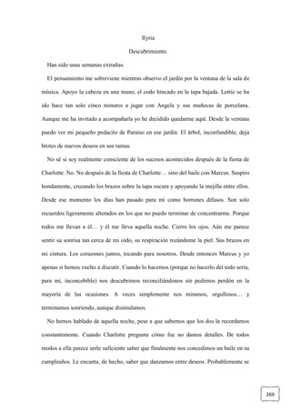 269
Ilyria
Descubrimiento.
Han sido unas semanas extrañas.
El pensamiento me sobreviene mientras observo el jardín por la ventana de la sala de
música. Apoyo la cabeza en una mano, el codo hincado en la tapa bajada. Lottie se ha
ido hace tan solo cinco minutos a jugar con Angela y sus muñecas de porcelana.
Aunque me ha invitado a acompañarla yo he decidido quedarme aquí. Desde la ventana
puedo ver mi pequeño pedacito de Paraíso en ese jardín. El árbol, inconfundible, deja
brotes de nuevos deseos en sus ramas.
No sé si soy realmente consciente de los sucesos acontecidos después de la fiesta de
Charlotte. No. No después de la fiesta de Charlotte… sino del baile con Marcus. Suspiro
hondamente, cruzando los brazos sobre la tapa oscura y apoyando la mejilla entre ellos.
Desde ese momento los días han pasado para mí como borrones difusos. Son solo
recuerdos ligeramente alterados en los que no puedo terminar de concentrarme. Porque
todos me llevan a él… y él me lleva aquella noche. Cierro los ojos. Aún me parece
sentir su sonrisa tan cerca de mi oído, su respiración rozándome la piel. Sus brazos en
mi cintura. Los corazones juntos, tocando para nosotros. Desde entonces Marcus y yo
apenas sí hemos vuelto a discutir. Cuando lo hacemos (porque no hacerlo del todo sería,
para mí, inconcebible) nos descubrimos reconciliándonos sin pedirnos perdón en la
mayoría de las ocasiones. A veces simplemente nos miramos, orgullosos… y
terminamos sonriendo, aunque disimulamos.
No hemos hablado de aquella noche, pese a que sabemos que los dos la recordamos
constantemente. Cuando Charlotte pregunta cómo fue no damos detalles. De todos
modos a ella parece serle suficiente saber que finalmente nos concedimos un baile en su
cumpleaños. Le encanta, de hecho, saber que danzamos entre deseos. Probablemente se
 
