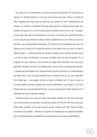 27
Sea como sea, la vestimenta no es ahora lo que más me preocupa. Ni lo que más me
interesa. Y, definitivamente, no es lo que más nerviosa me pone, incluso si la idea de
morir ahogada entre tanta capa se antoja más que posible. Lo que verdaderamente me
crispa es él. ¿Marcus, se llamaba? Recuerdo algo parecido, al menos, de mi sueño. Ese
estirado con guantes es lo más frustrante que he podido conocer en mi vida. Es guapo,
no hay duda. Hay algo casi renacentista en su rostro, en la forma de su barbilla afilada o
en los caracoles que forma su cabello cobrizo alrededor de su cara. Pero eso no le da
derecho a ser un desagradable pretencioso. Ni siquiera el aire distinguido que tiene, tan
diferente a los chicos de mi ciudad. De hecho no creo haber visto a un chico en traje en
mucho tiempo… y definitivamente no recuerdo a ninguno que le quedara tan bien como
a él. Parece que, sencillamente, su cuerpo no podría lucir otro tipo de prenda. No le
imagino con unos vaqueros y una camiseta de manga corta, al menos. Pero ¿qué estoy
pensando? Me pone nerviosa. Es malhumorado, con ese ceño constantemente fruncido.
Y aunque hay algo mágico en él, algo que parece llamar al misterio y a la incertidumbre
que tanto adoro, todo eso queda aplacado por su mirada seria, de ese color imposible.
Esa mirada que… me juzgaba. ¿Cómo se atreve a tratarme así? ¿Y qué es para no
consentir hablar conmigo mientras visto esa tela kilométrica? ¿Un eunuco? ¿Un cura?
Porque más que un camisón hasta los pies, a sus ojos parecía que vistiera alguno de mis
bañadores de verano. Menudo estúpido.
Farfullo mientras me coloco el vestido como puedo. Maldita sea. Por muy bonita que
sea la ropa azul que me han dado, con todo ese encaje y la cinta de color más oscuro que
frunce bajo mi pecho, es lo menos práctico que he vestido en mi vida. Toda esa hilera
de botones a la espalda… Durante un segundo me lamento por mi orgullo desmedido,
que no ha permitido que me ayudasen con prendas a las que no estoy acostumbrada.
 