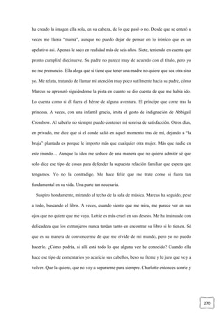 270
ha creado la imagen ella sola, en su cabeza, de lo que pasó o no. Desde que se enteró a
veces me llama “mamá”, aunque no puedo dejar de pensar en lo irónico que es un
apelativo así. Apenas le saco en realidad más de seis años. Siete, teniendo en cuenta que
pronto cumpliré diecinueve. Su padre no parece muy de acuerdo con el título, pero yo
no me pronuncio. Ella alega que si tiene que tener una madre no quiere que sea otra sino
yo. Me relata, tratando de llamar mi atención muy poco sutilmente hacia su padre, cómo
Marcus se apresuró siguiéndome la pista en cuanto se dio cuenta de que me había ido.
Lo cuenta como si él fuera el héroe de alguna aventura. El príncipe que corre tras la
princesa. A veces, con una infantil gracia, imita el gesto de indignación de Abbigail
Crossbow. Al saberlo no siempre puedo contener mi sonrisa de satisfacción. Otros días,
en privado, me dice que si el conde salió en aquel momento tras de mí, dejando a “la
bruja” plantada es porque le importo más que cualquier otra mujer. Más que nadie en
este mundo… Aunque la idea me seduce de una manera que no quiero admitir sé que
solo dice ese tipo de cosas para defender la supuesta relación familiar que espera que
tengamos. Yo no la contradigo. Me hace feliz que me trate como si fuera tan
fundamental en su vida. Una parte tan necesaria.
Suspiro hondamente, mirando al techo de la sala de música. Marcus ha seguido, pese
a todo, buscando el libro. A veces, cuando siento que me mira, me parece ver en sus
ojos que no quiere que me vaya. Lottie es más cruel en sus deseos. Me ha insinuado con
delicadeza que los extranjeros nunca tardan tanto en encontrar su libro si lo tienen. Sé
que es su manera de convencerme de que me olvide de mi mundo, pero yo no puedo
hacerlo. ¿Cómo podría, si allí está todo lo que alguna vez he conocido? Cuando ella
hace ese tipo de comentarios yo acaricio sus cabellos, beso su frente y le juro que voy a
volver. Que la quiero, que no voy a separarme para siempre. Charlotte entonces sonríe y
 