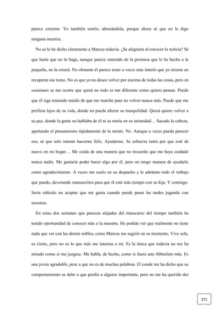 271
parece creerme. Yo también sonrío, abrazándola, porque ahora sé que no le digo
ninguna mentira.
No se lo he dicho claramente a Marcus todavía. ¿Se alegraría al conocer la noticia? Sé
que hasta que no lo haga, aunque parece enterado de la promesa que le he hecho a la
pequeña, no la creerá. No obstante él parece tener a veces más interés que yo misma en
recuperar ese tomo. No es que yo no desee volver por encima de todas las cosas, pero en
ocasiones se me ocurre que quizá no todo es tan diferente como quiero pensar. Puede
que él siga teniendo miedo de que me marche para no volver nunca más. Puede que me
prefiera lejos de su vida, donde no pueda alterar su tranquilidad. Quizá quiere volver a
su paz, donde la gente no hablaba de él ni se metía en su intimidad… Sacudo la cabeza,
apartando el pensamiento rápidamente de la mente. No. Aunque a veces pueda parecer
eso, sé que solo intenta hacerme feliz. Ayudarme. Se esfuerza tanto por que esté de
nuevo en mi hogar… Me cuida de una manera que no recuerdo que me haya cuidado
nunca nadie. Me gustaría poder hacer algo por él, pero no tengo manera de ayudarle
como agradecimiento. A veces me cuelo en su despacho y le adelanto todo el trabajo
que puedo, devorando manuscritos para que él esté más tiempo con su hija. Y conmigo.
Sería ridículo no aceptar que me gusta cuando puede pasar las tardes jugando con
nosotras.
En estas dos semanas que parecen alejadas del transcurso del tiempo también he
tenido oportunidad de conocer más a la maestra. He podido ver que realmente no tiene
nada que ver con las demás nobles, como Marcus me sugirió en su momento. Vive sola,
es cierto, pero no es lo que más me interesa a mí. Es la única que todavía no me ha
mirado como si me juzgase. Me habla, de hecho, como si fuera una Abberlain más. Es
una joven agradable, pese a que no es de muchas palabras. El conde me ha dicho que su
comportamiento se debe a que perdió a alguien importante, pero no me ha querido dar
 