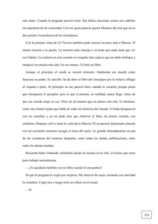 272
más datos. Cuando le pregunté pareció triste. Sus labios chocando contra mis cabellos
me apartaron de mi curiosidad. Con ese gesto parecía querer librarme del mal que en su
día acechó a la profesora de los extranjeros.
Con la primera visita de Lil Travers también pude conocer un poco más a Marcus. El
martes tocaron a la puerta. La maestra traía consigo a un hada que nada tenía que ver
con Sabine. La criatura en esta ocasión no ocupaba más espacio que mi dedo meñique y
tampoco era mucho más alta. En sus manos, Lil traía un libro.
Aunque al principio el conde se mostró reticente, finalmente me enseñó cómo
funciona su poder. Es sencillo: ha de abrir el libro del extranjero por la mitad y obligar
al viajante a pisar. Al principio no me pareció bien, cuando lo escuché, porque pensé
que estropearía el ejemplar; pero es que el pisotón, en realidad, nunca llega. Antes de
que eso suceda surge su voz. Nace de tal manera que no parece una sola. Es hermosa,
como una letanía lejana que habla de todas las historias del mundo. El hada desapareció
con un centelleo y yo no pude más que observar el libro, de pronto cerrado, con
embelese. Después volví a alzar la vista hacia Marcus. Él no pareció demasiado cómodo
con mi escrutinio mientras recogía el tomo del suelo. Lo guardó distraídamente en una
de las cristaleras del inmenso despacho, entre todas los demás publicaciones, entre
todos los demás mundos.
Recuerdo haber titubeado, mirándolo desde mi asiento en la silla, el mismo que tomo
para trabajar normalmente.
—¿Te quedarás también con mi libro cuando lo encuentres?
Sé que la pregunta lo cogió por sorpresa. Me observó de reojo, cerrando con suavidad
la cristalera. Cogió aire y luego miró su reflejo en el cristal.
—Sí.
 