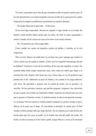 273
Yo sonreí, encantada con la idea de que él pudiera cuidar mi portal, tenerlo cerca. Si
los dos durmiésemos con nuestra pequeña conexión al lado de la cama quizá los sueños
traspasasen las páginas y pudiéramos encontrarnos en nuestras fantasías.
—No puedes dejar que le pase nada —le hice jurar.
Él me miró algo sorprendido. Durante un segundo vi algo extraño en su mirada. De
haberlo creído posible habría jurado que era dolor. Se frotó la mano enguantada y
asintió. Cuando volvió a clavar sus ojos en los míos se me antojó solemne.
—No. No permitiré que sufra ningún daño.
Como cuando me cuenta sus pequeños cuentos de pétalos y estrellas, yo lo creí
ciegamente.
Miro al reloj. Marcus ha salido hace ya un buen rato, pero supongo que tardará en
volver, puesto que ha cogido el caballo. ¿Cómo será ese magnífico dramaturgo del que
ha hablado? Al parecer es uno de los escritores de los que más orgulloso se siente. No
recuerdo haber leído ningún manuscrito suyo, entre todos los sobres que llegan a la
mansión día a día. Suspiro. Será mejor que vaya a hacer algo, en vez de quedarme aquí
parada todo el día. Adelantaré un poco de trabajo y así cuando el sol caiga podremos
salir fuera. He aprendido a apreciar más la ciudad de noche, con su quietud y su
sencillez. No hay personas, entonces, que puedan juzgarme. Juzgarnos. Soy consciente
de que la gente, tras el baile, ha empezado a hablar. Suponen una relación que, por más
que le gustase a Charlotte, no hay. Y, definitivamente, la idea no ha parecido encantar.
Lo sé porque Yinn me cuenta la verdad cuando le pregunto en secreto, aunque sé que a
Marcus no le gusta que lo haga. Al mayordomo al principio le cuesta, pero al final
siempre confiesa porque sabe que tengo derecho. No me importa ya no salir de día, por
mucha pena que me cause no poder ver el mundo más allá del jardín del conde. De
hecho, en toda la semana no lo he vuelto a pedir, aunque Marcus a veces se ha mostrado
 