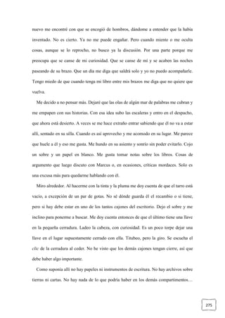 275
nuevo me encontré con que se encogió de hombros, dándome a entender que la había
inventado. No es cierto. Ya no me puede engañar. Pero cuando miente o me oculta
cosas, aunque se lo reprocho, no busco ya la discusión. Por una parte porque me
preocupa que se canse de mi curiosidad. Que se canse de mí y se acaben las noches
paseando de su brazo. Que un día me diga que saldrá solo y yo no puedo acompañarle.
Tengo miedo de que cuando tenga mi libro entre mis brazos me diga que no quiere que
vuelva.
Me decido a no pensar más. Dejaré que las olas de algún mar de palabras me cubran y
me empapen con sus historias. Con esa idea subo las escaleras y entro en el despacho,
que ahora está desierto. A veces se me hace extraño entrar sabiendo que él no va a estar
allí, sentado en su silla. Cuando es así aprovecho y me acomodo en su lugar. Me parece
que huele a él y eso me gusta. Me hundo en su asiento y sonrío sin poder evitarlo. Cojo
un sobre y un papel en blanco. Me gusta tomar notas sobre los libros. Cosas de
argumento que luego discuto con Marcus o, en ocasiones, críticas mordaces. Solo es
una excusa más para quedarme hablando con él.
Miro alrededor. Al hacerme con la tinta y la pluma me doy cuenta de que el tarro está
vacío, a excepción de un par de gotas. No sé dónde guarda él el recambio o si tiene,
pero si hay debe estar en uno de los tantos cajones del escritorio. Dejo el sobre y me
inclino para ponerme a buscar. Me doy cuenta entonces de que el último tiene una llave
en la pequeña cerradura. Ladeo la cabeza, con curiosidad. Es un poco torpe dejar una
llave en el lugar supuestamente cerrado con ella. Titubeo, pero la giro. Se escucha el
clic de la cerradura al ceder. No he visto que los demás cajones tengan cierre, así que
debe haber algo importante.
Como suponía allí no hay papeles ni instrumentos de escritura. No hay archivos sobre
tierras ni cartas. No hay nada de lo que podría haber en los demás compartimentos…
 