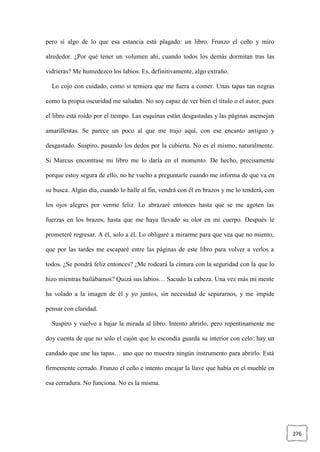 276
pero sí algo de lo que esa estancia está plagado: un libro. Frunzo el ceño y miro
alrededor. ¿Por qué tener un volumen ahí, cuando todos los demás dormitan tras las
vidrieras? Me humedezco los labios. Es, definitivamente, algo extraño.
Lo cojo con cuidado, como si temiera que me fuera a comer. Unas tapas tan negras
como la propia oscuridad me saludan. No soy capaz de ver bien el título o el autor, pues
el libro está roído por el tiempo. Las esquinas están desgastadas y las páginas asemejan
amarillentas. Se parece un poco al que me trajo aquí, con ese encanto antiguo y
desgastado. Suspiro, pasando los dedos por la cubierta. No es el mismo, naturalmente.
Si Marcus encontrase mi libro me lo daría en el momento. De hecho, precisamente
porque estoy segura de ello, no he vuelto a preguntarle cuando me informa de que va en
su busca. Algún día, cuando lo halle al fin, vendrá con él en brazos y me lo tenderá, con
los ojos alegres por verme feliz. Lo abrazaré entonces hasta que se me agoten las
fuerzas en los brazos, hasta que me haya llevado su olor en mi cuerpo. Después le
prometeré regresar. A él, solo a él. Lo obligaré a mirarme para que vea que no miento,
que por las tardes me escaparé entre las páginas de este libro para volver a verlos a
todos. ¿Se pondrá feliz entonces? ¿Me rodeará la cintura con la seguridad con la que lo
hizo mientras bailábamos? Quizá sus labios… Sacudo la cabeza. Una vez más mi mente
ha volado a la imagen de él y yo juntos, sin necesidad de separarnos, y me impide
pensar con claridad.
Suspiro y vuelvo a bajar la mirada al libro. Intento abrirlo, pero repentinamente me
doy cuenta de que no solo el cajón que lo escondía guarda su interior con celo: hay un
candado que une las tapas… uno que no muestra ningún instrumento para abrirlo. Está
firmemente cerrado. Frunzo el ceño e intento encajar la llave que había en el mueble en
esa cerradura. No funciona. No es la misma.
 