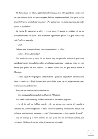 277
Me humedezco los labios, repentinamente intrigada. Ese libro guarda un secreto. No
me cabe ninguna duda, así como tampoco duda mi propia curiosidad. ¿Por qué si no iba
a tenerlo Marcus apartado de los demás? ¿Por qué cerrado con tanta seguridad, de modo
que no se pueda leer?
La puerta del despacho se abre y yo me tenso. El conde se enfadará si me ve
curioseando entre sus cosas. Alzo la mirada, ligeramente pálida. Allí, por suerte, solo
está Charlotte, asomada.
—¿Ily?
Dejo escapar un suspiro hondo y me destenso contra el sillón.
—Lottie… Dime. ¿Pasa algo?
Ella sonríe inocente y entra. En sus brazos hay una pequeña muñeca de porcelana
vestida de blanco. Los cabellos rubios y brillantes parecen de verdad, así como los ojos
azules que guarda en sus cuencas. Es bonita, como todo lo que parece rodear a
Charlotte.
—¡Ven a jugar! No te pongas a trabajar ahora —pide con un puchero, adelantándose
hasta el escritorio—. Papá siempre tiene que trabajar y por eso no juega conmigo, pero
tú no puedes hacer lo mismo.
Se me escapa una sonrisa inevitablemente.
—Eres una pequeña manipuladora, Charlotte Abberlain.
Ella sonríe cándidamente y utiliza como arma su encantador parpadeo.
—No sé de qué me hablas, mamá. —Se me escapa una sonrisa al escucharla
llamarme así, como siempre que lo hace. Sacudo la cabeza y entonces ella parece caer
en lo que sostengo entre las manos—. ¿Ah? ¿Has encontrado el libro especial de papá?
Doy un respingo y la miro. Entorno los ojos y me echo un poco hacia delante, con
curiosidad. Me humedezco los labios, francamente interesada.
 