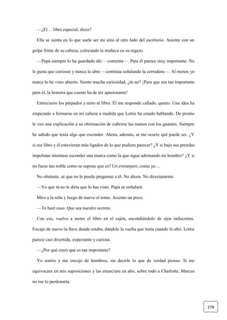 278
—¿El… libro especial, dices?
Ella se sienta en lo que suele ser mi sitio al otro lado del escritorio. Asiente con un
golpe firme de su cabeza, colocando la muñeca en su regazo.
—Papá siempre lo ha guardado ahí —comenta—. Para él parece muy importante. No
le gusta que curiosee y nunca lo abre —continúa señalando la cerradura—. Al menos yo
nunca lo he visto abierto. Siento mucha curiosidad, ¿tú no? ¡Para que sea tan importante
para él, la historia que cuente ha de ser apasionante!
Entrecierro los párpados y miro al libro. Él me responde callado, quieto. Una idea ha
empezado a formarse en mi cabeza a medida que Lottie ha estado hablando. De pronto
le veo una explicación a su obstinación de cubrirse las manos con los guantes. Siempre
he sabido que tenía algo que esconder. Ahora, además, se me ocurre qué puede ser. ¿Y
si ese libro y él estuvieran más ligados de lo que pudiera parecer? ¿Y si bajo sus prendas
impolutas intentase esconder una marca como la que sigue adornando mi hombro? ¿Y si
no fuese tan noble como se supone que es? Un extranjero, como yo…
No obstante, sé que no le puedo preguntar a él. No ahora. No directamente.
—Yo que tú no le diría que lo has visto. Papá se enfadará.
Miro a la niña y luego de nuevo el tomo. Asiento un poco.
—Te haré caso. Que sea nuestro secreto.
Con eso, vuelvo a meter el libro en el cajón, escondiéndolo de ojos indiscretos.
Encajo de nuevo la llave donde estaba, dándole la vuelta que tenía cuando lo abrí. Lottie
parece casi divertida, expectante y curiosa.
—¿Por qué crees que es tan importante?
Yo sonrío y me encojo de hombros, sin decirle lo que de verdad pienso. Si me
equivocara en mis suposiciones y las enunciara en alto, sobre todo a Charlotte, Marcus
no me lo perdonaría.
 