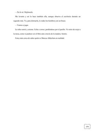 279
—No lo sé. Dejémoslo.
Me levanto y así lo hace también ella, aunque observa el escritorio durante un
segundo más. Yo, para distraerla, le rodeo los hombros con un brazo.
—Vamos a jugar.
La niña sonríe y asiente. Echa a correr, perdiéndose por el pasillo. Yo miro de reojo a
la mesa, como si pudiera ver el libro aún a través de la madera. Sonrío.
Estoy más cerca de saber quién es Marcus Abberlain en realidad.
 