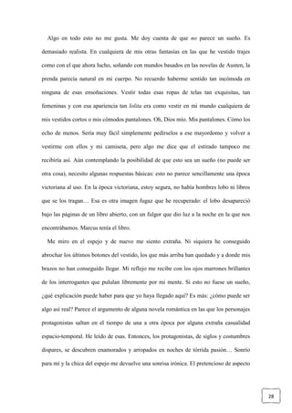 28
Algo en todo esto no me gusta. Me doy cuenta de que no parece un sueño. Es
demasiado realista. En cualquiera de mis otras fantasías en las que he vestido trajes
como con el que ahora lucho, soñando con mundos basados en las novelas de Austen, la
prenda parecía natural en mi cuerpo. No recuerdo haberme sentido tan incómoda en
ninguna de esas ensoñaciones. Vestir todas esas ropas de telas tan exquisitas, tan
femeninas y con esa apariencia tan lolita era como vestir en mi mundo cualquiera de
mis vestidos cortos o mis cómodos pantalones. Oh, Dios mío. Mis pantalones. Cómo los
echo de menos. Sería muy fácil simplemente pedírselos a ese mayordomo y volver a
vestirme con ellos y mi camiseta, pero algo me dice que el estirado tampoco me
recibiría así. Aún contemplando la posibilidad de que esto sea un sueño (no puede ser
otra cosa), necesito algunas respuestas básicas: esto no parece sencillamente una época
victoriana al uso. En la época victoriana, estoy segura, no había hombres lobo ni libros
que se los tragan… Esa es otra imagen fugaz que he recuperado: el lobo desapareció
bajo las páginas de un libro abierto, con un fulgor que dio luz a la noche en la que nos
encontrábamos. Marcus tenía el libro.
Me miro en el espejo y de nuevo me siento extraña. Ni siquiera he conseguido
abrochar los últimos botones del vestido, los que más arriba han quedado y a donde mis
brazos no han conseguido llegar. Mi reflejo me recibe con los ojos marrones brillantes
de los interrogantes que pululan libremente por mi mente. Si esto no fuese un sueño,
¿qué explicación puede haber para que yo haya llegado aquí? Es más: ¿cómo puede ser
algo así real? Parece el argumento de alguna novela romántica en las que los personajes
protagonistas saltan en el tiempo de una a otra época por alguna extraña casualidad
espacio-temporal. He leído de esas. Entonces, los protagonistas, de siglos y costumbres
dispares, se descubren enamorados y arropados en noches de tórrida pasión… Sonrío
para mí y la chica del espejo me devuelve una sonrisa irónica. El pretencioso de aspecto
 