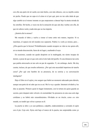 281
con ella una parte de mí sueña con más bailes, con más abrazos, con su mejilla contra
mi pecho. Puede que no sepa ni el cómo ni el por qué, pero no me cabe duda de que
algo cambió en el mismo instante en que empezamos a danzar bajo la atenta mirada de
las estrellas. De hecho, a veces me da la sensación de que aún doy vueltas con ella, de
que mi cabeza vuela y nada más que su risa importa.
¿Sentirá ella lo mismo?
Me muerdo el labio y vuelvo a tomar el tomo entre mis manos, inquieto. Si se
marchara, el espacio de mil mundos nos separaría. Podría ir a verla yo mismo, pero…
¿Ella querría que lo hiciese? Probablemente cuando recupere su vida no me quiera allí,
en su mundo desconocido, fuera de mi lugar y asaltando el suyo.
En ocasiones, cuando me quedo despierto en la madrugada, me siento incapaz de
dormir, a pesar de que sé que solo está al otro lado del pasillo. Es una distancia tan corta
que podría atravesarla en tan solo un par de segundos. Y, sin embargo, duele. Me doy
cuenta, incluso, de que resulta enfermizo. ¿Por qué esta necesidad imperiosa de tenerla
cerca? ¿Por qué este hambre de su presencia, de su sonrisa y su conversación
inteligente?
Dejo el libro en el cajón y me aseguro que habrá un momento adecuado para dárselo,
aunque una parte de mí sabe que no es así. Me lo voy a quedar. Intentaré olvidarlo y los
días se pasarán. Primero quizá lo hagan lentamente, con la tortura de quien guarda un
secreto, pero después todo volverá a la normalidad. Su presencia en esta casa será algo
cotidiano y no habrá más remordimientos. Olvidado en un rincón, como ese otro
mundo, no tendré que volver a pensar en él.
La puerta se abre y yo casi palidezco, culpable, enderezándome y cerrando el cajón
con el pie. Cojo aire. Ilyria está bajo el marco de la puerta, tan sorprendida como yo
 