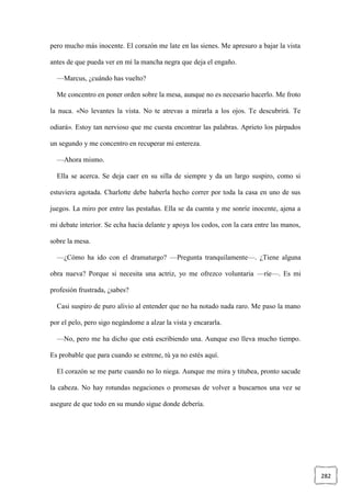 282
pero mucho más inocente. El corazón me late en las sienes. Me apresuro a bajar la vista
antes de que pueda ver en mí la mancha negra que deja el engaño.
—Marcus, ¿cuándo has vuelto?
Me concentro en poner orden sobre la mesa, aunque no es necesario hacerlo. Me froto
la nuca. «No levantes la vista. No te atrevas a mirarla a los ojos. Te descubrirá. Te
odiará». Estoy tan nervioso que me cuesta encontrar las palabras. Aprieto los párpados
un segundo y me concentro en recuperar mi entereza.
—Ahora mismo.
Ella se acerca. Se deja caer en su silla de siempre y da un largo suspiro, como si
estuviera agotada. Charlotte debe haberla hecho correr por toda la casa en uno de sus
juegos. La miro por entre las pestañas. Ella se da cuenta y me sonríe inocente, ajena a
mi debate interior. Se echa hacia delante y apoya los codos, con la cara entre las manos,
sobre la mesa.
—¿Cómo ha ido con el dramaturgo? —Pregunta tranquilamente—. ¿Tiene alguna
obra nueva? Porque si necesita una actriz, yo me ofrezco voluntaria —ríe—. Es mi
profesión frustrada, ¿sabes?
Casi suspiro de puro alivio al entender que no ha notado nada raro. Me paso la mano
por el pelo, pero sigo negándome a alzar la vista y encararla.
—No, pero me ha dicho que está escribiendo una. Aunque eso lleva mucho tiempo.
Es probable que para cuando se estrene, tú ya no estés aquí.
El corazón se me parte cuando no lo niega. Aunque me mira y titubea, pronto sacude
la cabeza. No hay rotundas negaciones o promesas de volver a buscarnos una vez se
asegure de que todo en su mundo sigue donde debería.
 