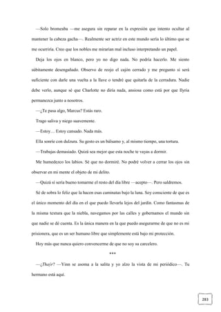 283
—Solo bromeaba —me asegura sin reparar en la expresión que intento ocultar al
mantener la cabeza gacha—. Realmente ser actriz en este mundo sería lo último que se
me ocurriría. Creo que los nobles me mirarían mal incluso interpretando un papel.
Deja los ojos en blanco, pero yo no digo nada. No podría hacerlo. Me siento
súbitamente desengañado. Observo de reojo el cajón cerrado y me pregunto si será
suficiente con darle una vuelta a la llave o tendré que quitarla de la cerradura. Nadie
debe verlo, aunque sé que Charlotte no diría nada, ansiosa como está por que Ilyria
permanezca junto a nosotros.
—¿Te pasa algo, Marcus? Estás raro.
Trago saliva y niego suavemente.
—Estoy… Estoy cansado. Nada más.
Ella sonríe con dulzura. Su gesto es un bálsamo y, al mismo tiempo, una tortura.
—Trabajas demasiado. Quizá sea mejor que esta noche te vayas a dormir.
Me humedezco los labios. Sé que no dormiré. No podré volver a cerrar los ojos sin
observar en mi mente el objeto de mi delito.
—Quizá sí sería bueno tomarme el resto del día libre —acepto—. Pero saldremos.
Sé de sobra lo feliz que la hacen esas caminatas bajo la luna. Soy consciente de que es
el único momento del día en el que puedo llevarla lejos del jardín. Como fantasmas de
la misma textura que la niebla, navegamos por las calles y gobernamos el mundo sin
que nadie se dé cuenta. Es la única manera en la que puedo asegurarme de que no es mi
prisionera, que es un ser humano libre que simplemente está bajo mi protección.
Hoy más que nunca quiero convencerme de que no soy su carcelero.
***
—¿Thaýr? —Yinn se asoma a la salita y yo alzo la vista de mi periódico—. Tu
hermano está aquí.
 
