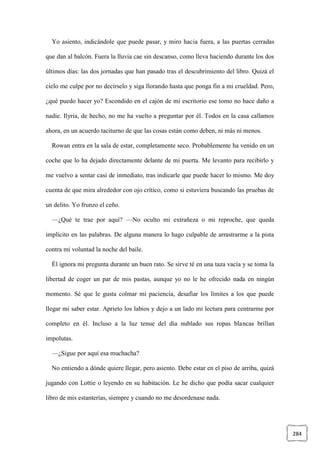 284
Yo asiento, indicándole que puede pasar, y miro hacia fuera, a las puertas cerradas
que dan al balcón. Fuera la lluvia cae sin descanso, como lleva haciendo durante los dos
últimos días: las dos jornadas que han pasado tras el descubrimiento del libro. Quizá el
cielo me culpe por no decírselo y siga llorando hasta que ponga fin a mi crueldad. Pero,
¿qué puedo hacer yo? Escondido en el cajón de mi escritorio ese tomo no hace daño a
nadie. Ilyria, de hecho, no me ha vuelto a preguntar por él. Todos en la casa callamos
ahora, en un acuerdo taciturno de que las cosas están como deben, ni más ni menos.
Rowan entra en la sala de estar, completamente seco. Probablemente ha venido en un
coche que lo ha dejado directamente delante de mi puerta. Me levanto para recibirlo y
me vuelvo a sentar casi de inmediato, tras indicarle que puede hacer lo mismo. Me doy
cuenta de que mira alrededor con ojo crítico, como si estuviera buscando las pruebas de
un delito. Yo frunzo el ceño.
—¿Qué te trae por aquí? —No oculto mi extrañeza o mi reproche, que queda
implícito en las palabras. De alguna manera lo hago culpable de arrastrarme a la pista
contra mi voluntad la noche del baile.
Él ignora mi pregunta durante un buen rato. Se sirve té en una taza vacía y se toma la
libertad de coger un par de mis pastas, aunque yo no le he ofrecido nada en ningún
momento. Sé que le gusta colmar mi paciencia, desafiar los límites a los que puede
llegar mi saber estar. Aprieto los labios y dejo a un lado mi lectura para centrarme por
completo en él. Incluso a la luz tenue del día nublado sus ropas blancas brillan
impolutas.
—¿Sigue por aquí esa muchacha?
No entiendo a dónde quiere llegar, pero asiento. Debe estar en el piso de arriba, quizá
jugando con Lottie o leyendo en su habitación. Le he dicho que podía sacar cualquier
libro de mis estanterías, siempre y cuando no me desordenase nada.
 