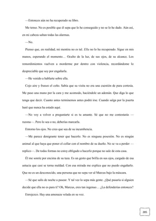 285
—Entonces aún no ha recuperado su libro.
Me tenso. No es posible que él sepa que lo he conseguido y no se lo he dado. Aún así,
en mi cabeza saltan todas las alarmas.
—No.
Pienso que, en realidad, mi mentira no es tal. Ella no lo ha recuperado. Sigue en mis
manos, esperando el momento… Oculto de la luz, de sus ojos, de su alcance. Los
remordimientos vuelven a morderme por dentro con violencia, recordándome lo
despreciable que soy por engañarla.
—He venido a hablarte sobre ella.
Cojo aire y frunzo el ceño. Sabía que su visita no era una cuestión de pura cortesía.
Me paso una mano por la cara y me acomodo, haciéndole un ademán. Que diga lo que
tenga que decir. Cuanto antes terminemos antes podrá irse. Cuando salga por la puerta
haré que nunca ha estado aquí.
—No voy a volver a preguntarte si es tu amante. Sé que no me contestarás —
razona—. Pero lo sea o no, deberías marcarla.
Entorno los ojos. No creo que sea de su incumbencia.
—Me parece denigrante tener que hacerlo. No es ninguna posesión. No es ningún
animal al que haya que poner el collar con el nombre de su dueño. No se va a perder —
replico—. De todas formas no estoy obligado a hacerlo porque no sale de esta casa.
Él me sonríe por encima de su taza. Es un gesto que brilla en sus ojos, cargado de esa
astucia que casi se torna maldad. Con esa mirada me explica que no puedo engañarlo.
Que no es un desconocido, una persona que no sepa ver al Marcus bajo la máscara.
—Sé que salís de noche a pasear. Y tal vez lo sepa más gente. ¿Qué pasaría si alguien
decide que ella no es para ti? Oh, Marcus, eres tan ingenuo… ¿La defenderías entonces?
Enrojezco. Hay una amenaza velada en su voz.
 