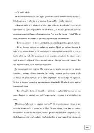 286
—Sí, la defendería.
Mi hermano me mira con tanta fijeza que me hace sentir repentinamente incómodo.
Paladea, como si el sabor del té le resultase desagradable, y estudia mi rostro.
—Esa muchacha te va a llevar a la ruina. ¿Qué es lo que no entiendes? La noche del
cumpleaños de Lottie le pusiste un vestido bonito y la paseaste por la sala como si
reclamaras una posición para ella entre nosotros. Pero no te das cuenta, ¿verdad? Ella no
es de los nuestros. No importa lo que haga, seguirá siendo una extranjera.
—Es un ser humano —le explico, aunque sé que para él es poco más que un objeto.
—Un ser humano que está por debajo de nosotros. No sé por qué eres incapaz de
verlo. En el mundo animal es tan sencillo que se ha convertido en la ley de la vida: el
fuerte sobrevive y el débil es destruido si no aprende a someterse. Lo mismo ocurre
aquí. Nosotros, los hijos de Albion, somos los fuertes. Los que no son de esta tierra, los
que llegaron después, están destinados a servirnos.
Su razonamiento me enferma. Me levanto de mi asiento movido por un resorte
invisible y camino por la sala sin rumbo fijo. Me doy cuenta de que la puerta de la sala
de música está entreabierta, así que la cierro simplemente por hacer algo. No digo nada.
Si abro la boca es presumible que acabaremos discutiendo. Él sabe de sobra que no
comparto sus ideas.
—Los extranjeros deben ser marcados —continúa—. Deben saber quiénes son sus
amos. ¿Por qué vas a dejarla marchar? Entra en razón: es bonita y tiene utilidad en esta
casa.
Me detengo. “¿Por qué vas a dejarla marchar?”. Me pregunto si es en esto en lo que
me estoy convirtiendo al guardarme su libro. Si estoy siendo como Rowan, egoísta,
buscando las razones no más lógicas, sino las que más me convienen. Trago saliva. No.
No lo hago por mi propio beneficio. Charlotte también la quiere aquí. Ilyria misma está
 