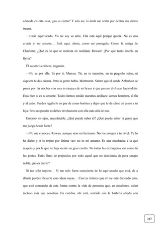 287
cómoda en esta casa, ¿no es cierto? Y aún así, la duda me araña por dentro sin darme
tregua.
—Estás equivocado. Yo no soy su amo. Ella está aquí porque quiere. No es una
criada ni mi amante… Está aquí, ahora, como mi protegida. Como la amiga de
Charlotte. ¿Qué es lo que te molesta en realidad, Rowan? ¿Por qué tanto interés en
Ilyria?
Él sacude la cabeza, negando.
—No es por ella. Es por ti, Marcus. Tú, en tu mansión, en tu pequeño reino, ni
siquiera te das cuenta. Pero la gente habla. Murmuran. Saben que el conde Abberlain se
pasea por las noches con una extranjera de su brazo y que parece disfrutar haciéndolo.
Está bien si es tu amante. Todos hemos tenido nuestros deslices: somos hombres, al fin
y al cabo. Puedes regalarle un par de cosas bonitas y dejar que le dé clase de piano a tu
hija. Pero no puedes ni debes involucrarte con ella más allá de eso.
Entorno los ojos, encarándole. ¿Qué puede saber él? ¿Qué puede saber la gente que
me juzga desde fuera?
—No me conoces, Rowan, aunque seas mi hermano. No me pongas a tu nivel. Te lo
he dicho y te lo repito por última vez: no es mi amante. Es una muchacha a la que
respeto y por la que mi hija siente un gran cariño. No todas las extranjeras son como tú
las pintas. Estás lleno de prejuicios por todo aquel que no descienda de pura sangre
noble, ¿no es cierto?
Si tan solo supiera… Si tan solo fuera consciente de lo equivocado que está, de a
dónde pueden llevarle esas ideas suyas… Casi es irónico que él me esté diciendo esto,
que esté atentando de esta forma contra la vida de personas que, en ocasiones, valen
incluso más que nosotros. En cambio, ahí está, sentado con la barbilla alzada con
 