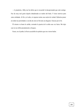289
—A propósito, Abby me ha dicho que te recuerde lo decepcionada que está contigo.
Fue de muy mal gusto dejarla abandonada en medio del baile. Y tiene motivos para
estar enfadada. Al fin y al cabo, ni siquiera tenías una razón de verdad. Deberías poner
en orden tus prioridades o un día de estos te llevarás un disgusto. Gracias por el té.
Él mismo va hasta la salida, cerrando la puerta de la salita una vez fuera. Me dejo
caer en un sillón pesadamente y boqueo.
Fuera, en el jardín, la lluvia acuchilla los pétalos que nos vieron bailar.
 