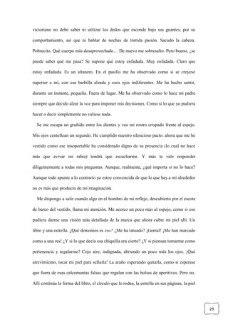 29
victoriano no debe saber ni utilizar los dedos que esconde bajo sus guantes, por su
comportamiento, así que ni hablar de noches de tórrida pasión. Sacudo la cabeza.
Pobrecito. Qué cuerpo más desaprovechado… De nuevo me sobresalto. Pero bueno, ¿se
puede saber qué me pasa? Se supone que estoy enfadada. Muy enfadada. Claro que
estoy enfadada. Es un altanero. En el pasillo me ha observado como si se creyese
superior a mí, con esa barbilla alzada y esos ojos indiferentes. Me ha hecho sentir,
durante un instante, pequeña. Fuera de lugar. Me ha observado como lo hace mi padre
siempre que decido alzar la voz para imponer mis decisiones. Como si lo que yo pudiera
hacer o decir simplemente no valiese nada.
Se me escapa un gruñido entre los dientes y veo mi rostro crispado frente al espejo.
Mis ojos centellean un segundo. He cumplido nuestro silencioso pacto: ahora que me he
vestido como ese insoportable ha considerado digno de su presencia (lo cual no hace
más que avivar mi rabia) tendrá que escucharme. Y más le vale responder
diligentemente a todas mis preguntas. Aunque, realmente, ¿qué importa si no lo hace?
Aunque todo apunte a lo contrario yo estoy convencida de que lo que hay a mi alrededor
no es más que producto de mi imaginación.
Me dispongo a salir cuando algo en el hombro de mi reflejo, descubierto por el escote
de barco del vestido, llama mi atención. Me acerco un poco más al espejo, como si eso
pudiera darme una visión más detallada de la marca que ahora cubre mi piel allí. Un
libro y una estrella. ¿Qué demonios es eso? ¿Me ha tatuado? ¡Genial! ¡Me han marcado
como a una res! ¿Y si lo que decía esa chiquilla era cierto? ¿Y si piensan tomarme como
pertenencia y regalarme? Cojo aire, indignada, abriendo un poco más los ojos. ¡Qué
atrevimiento, tocar mi piel para sellarla! La araño esperando quitarla, como si esperase
que fuera de esas calcomanías falsas que regalan con las bolsas de aperitivos. Pero no.
Allí continúa la forma del libro, el círculo que lo rodea, la estrella en sus páginas, la piel
 