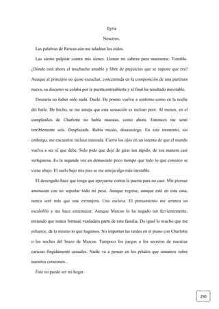 290
Ilyria
Nosotros.
Las palabras de Rowan aún me taladran los oídos.
Las siento palpitar contra mis sienes. Llenan mi cabeza para marearme. Tiemblo.
¿Dónde está ahora el muchacho amable y libre de prejuicios que se supone que era?
Aunque al principio no quise escuchar, concentrada en la composición de una partitura
nueva, su discurso se colaba por la puerta entreabierta y al final ha resultado inevitable.
Desearía no haber oído nada. Duele. De pronto vuelvo a sentirme como en la noche
del baile. De hecho, se me antoja que esta sensación es incluso peor. Al menos, en el
cumpleaños de Charlotte no había nauseas, como ahora. Entonces me sentí
terriblemente sola. Desplazada. Había miedo, desasosiego. En este momento, sin
embargo, me encuentro incluso mareada. Cierro los ojos en un intento de que el mundo
vuelva a ser el que debe. Solo pido que deje de girar tan rápido, de esa manera casi
vertiginosa. Es la segunda vez en demasiado poco tiempo que todo lo que conozco se
viene abajo. El suelo bajo mis pies se me antoja algo más inestable.
El desengaño hace que tenga que apoyarme contra la puerta para no caer. Mis piernas
amenazan con no soportar todo mi peso. Aunque regrese, aunque esté en esta casa,
nunca seré más que una extranjera. Una esclava. El pensamiento me arranca un
escalofrío y me hace estremecer. Aunque Marcus lo ha negado tan fervientemente,
entiendo que nunca formaré verdadera parte de esta familia. Da igual lo mucho que me
esfuerce, da lo mismo lo que hagamos. No importan las tardes en el piano con Charlotte
o las noches del brazo de Marcus. Tampoco los juegos o los secretos de nuestras
caricias fingidamente casuales. Nadie va a pensar en los pétalos que sintamos sobre
nuestros corazones...
Éste no puede ser mi hogar.
 