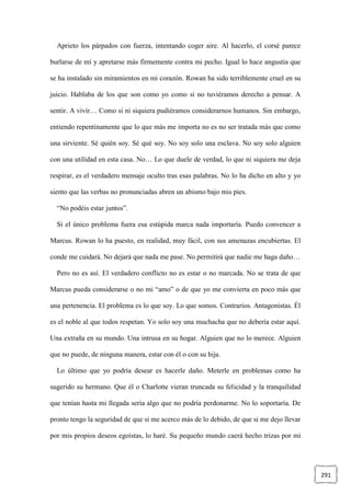 291
Aprieto los párpados con fuerza, intentando coger aire. Al hacerlo, el corsé parece
burlarse de mí y apretarse más firmemente contra mi pecho. Igual lo hace angustia que
se ha instalado sin miramientos en mi corazón. Rowan ha sido terriblemente cruel en su
juicio. Hablaba de los que son como yo como si no tuviéramos derecho a pensar. A
sentir. A vivir… Como si ni siquiera pudiéramos considerarnos humanos. Sin embargo,
entiendo repentinamente que lo que más me importa no es no ser tratada más que como
una sirviente. Sé quién soy. Sé qué soy. No soy solo una esclava. No soy solo alguien
con una utilidad en esta casa. No… Lo que duele de verdad, lo que ni siquiera me deja
respirar, es el verdadero mensaje oculto tras esas palabras. No lo ha dicho en alto y yo
siento que las verbas no pronunciadas abren un abismo bajo mis pies.
“No podéis estar juntos”.
Si el único problema fuera esa estúpida marca nada importaría. Puedo convencer a
Marcus. Rowan lo ha puesto, en realidad, muy fácil, con sus amenazas encubiertas. El
conde me cuidará. No dejará que nada me pase. No permitirá que nadie me haga daño…
Pero no es así. El verdadero conflicto no es estar o no marcada. No se trata de que
Marcus pueda considerarse o no mi “amo” o de que yo me convierta en poco más que
una pertenencia. El problema es lo que soy. Lo que somos. Contrarios. Antagonistas. Él
es el noble al que todos respetan. Yo solo soy una muchacha que no debería estar aquí.
Una extraña en su mundo. Una intrusa en su hogar. Alguien que no lo merece. Alguien
que no puede, de ninguna manera, estar con él o con su hija.
Lo último que yo podría desear es hacerle daño. Meterle en problemas como ha
sugerido su hermano. Que él o Charlotte vieran truncada su felicidad y la tranquilidad
que tenían hasta mi llegada sería algo que no podría perdonarme. No lo soportaría. De
pronto tengo la seguridad de que si me acerco más de lo debido, de que si me dejo llevar
por mis propios deseos egoístas, lo haré. Su pequeño mundo caerá hecho trizas por mi
 