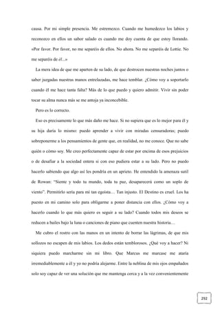 292
causa. Por mi simple presencia. Me estremezco. Cuando me humedezco los labios y
reconozco en ellos un sabor salado es cuando me doy cuenta de que estoy llorando.
«Por favor. Por favor, no me separéis de ellos. No ahora. No me separéis de Lottie. No
me separéis de él...»
La mera idea de que me aparten de su lado, de que destrocen nuestras noches juntos o
saber juzgadas nuestras manos entrelazadas, me hace temblar. ¿Cómo voy a soportarlo
cuando él me hace tanta falta? Más de lo que puedo y quiero admitir. Vivir sin poder
tocar su alma nunca más se me antoja ya inconcebible.
Pero es lo correcto.
Eso es precisamente lo que más daño me hace. Si no supiera que es lo mejor para él y
su hija daría lo mismo: puedo aprender a vivir con miradas censuradoras; puedo
sobreponerme a los pensamientos de gente que, en realidad, no me conoce. Que no sabe
quién o cómo soy. Me creo perfectamente capaz de estar por encima de esos prejuicios
o de desafiar a la sociedad entera si con eso pudiera estar a su lado. Pero no puedo
hacerlo sabiendo que algo así les pondría en un aprieto. He entendido la amenaza sutil
de Rowan: “Siente y todo tu mundo, toda tu paz, desaparecerá como un soplo de
viento”. Permitirlo sería para mí tan egoísta… Tan injusto. El Destino es cruel. Los ha
puesto en mi camino solo para obligarme a poner distancia con ellos. ¿Cómo voy a
hacerlo cuando lo que más quiero es seguir a su lado? Cuando todos mis deseos se
reducen a bailes bajo la luna o canciones de piano que cuenten nuestra historia…
Me cubro el rostro con las manos en un intento de borrar las lágrimas, de que mis
sollozos no escapen de mis labios. Los dedos están temblorosos. ¿Qué voy a hacer? Ni
siquiera puedo marcharme sin mi libro. Que Marcus me marcase me ataría
irremediablemente a él y yo no podría alejarme. Entre la neblina de mis ojos empañados
solo soy capaz de ver una solución que me mantenga cerca y a la vez convenientemente
 